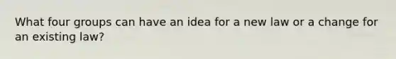 What four groups can have an idea for a new law or a change for an existing law?