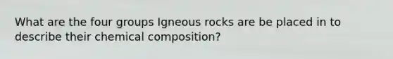 What are the four groups <a href='https://www.questionai.com/knowledge/kawaxMMvAV-igneous-rocks' class='anchor-knowledge'>igneous rocks</a> are be placed in to describe their <a href='https://www.questionai.com/knowledge/kyw8ckUHTv-chemical-composition' class='anchor-knowledge'>chemical composition</a>?