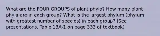 What are the FOUR GROUPS of plant phyla? How many plant phyla are in each group? What is the largest phylum (phylum with greatest number of species) in each group? (See presentations, Table 13A-1 on page 333 of textbook)