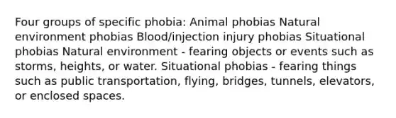 Four groups of specific phobia: Animal phobias Natural environment phobias Blood/injection injury phobias Situational phobias Natural environment - fearing objects or events such as storms, heights, or water. Situational phobias - fearing things such as public transportation, flying, bridges, tunnels, elevators, or enclosed spaces.