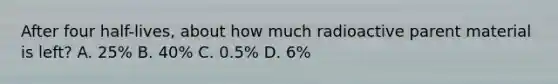 After four half-lives, about how much radioactive parent material is left? A. 25% B. 40% C. 0.5% D. 6%