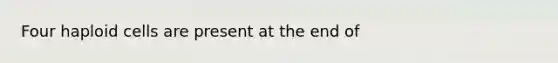 Four haploid cells are present at the end of
