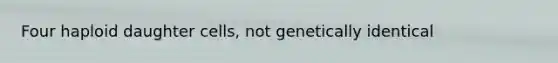 Four haploid daughter cells, not genetically identical