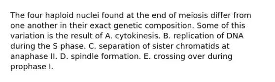 The four haploid nuclei found at the end of meiosis differ from one another in their exact genetic composition. Some of this variation is the result of A. cytokinesis. B. replication of DNA during the S phase. C. separation of sister chromatids at anaphase II. D. spindle formation. E. crossing over during prophase I.