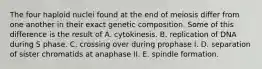 The four haploid nuclei found at the end of meiosis differ from one another in their exact genetic composition. Some of this difference is the result of A. cytokinesis. B. replication of DNA during S phase. C. crossing over during prophase I. D. separation of sister chromatids at anaphase II. E. spindle formation.