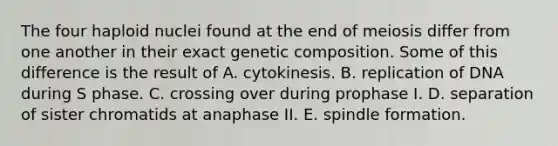 The four haploid nuclei found at the end of meiosis differ from one another in their exact genetic composition. Some of this difference is the result of A. cytokinesis. B. replication of DNA during S phase. C. crossing over during prophase I. D. separation of sister chromatids at anaphase II. E. spindle formation.