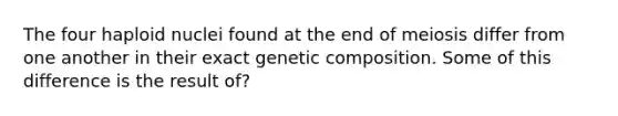 The four haploid nuclei found at the end of meiosis differ from one another in their exact genetic composition. Some of this difference is the result of?