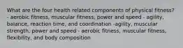 What are the four health related components of physical fitness? - aerobic fitness, muscular fitness, power and speed - agility, balance, reaction time, and coordination -agility, muscular strength, power and speed - aerobic fitness, muscular fitness, flexibility, and body composition