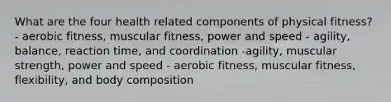 What are the four health related components of physical fitness? - aerobic fitness, muscular fitness, power and speed - agility, balance, reaction time, and coordination -agility, muscular strength, power and speed - aerobic fitness, muscular fitness, flexibility, and body composition