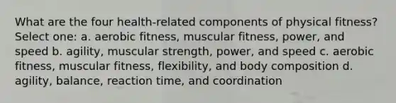 What are the four health-related components of physical fitness? Select one: a. aerobic fitness, muscular fitness, power, and speed b. agility, muscular strength, power, and speed c. aerobic fitness, muscular fitness, flexibility, and body composition d. agility, balance, reaction time, and coordination