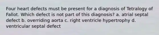 Four heart defects must be present for a diagnosis of Tetralogy of Fallot. Which defect is not part of this diagnosis? a. atrial septal defect b. overriding aorta c. right ventricle hypertrophy d. ventricular septal defect