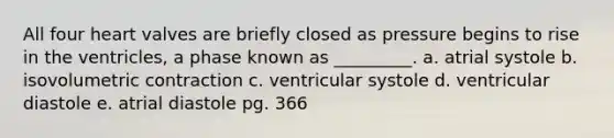 All four heart valves are briefly closed as pressure begins to rise in the ventricles, a phase known as _________. a. atrial systole b. isovolumetric contraction c. ventricular systole d. ventricular diastole e. atrial diastole pg. 366