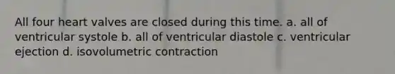 All four heart valves are closed during this time. a. all of ventricular systole b. all of ventricular diastole c. ventricular ejection d. isovolumetric contraction