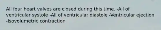 All four heart valves are closed during this time. -All of ventricular systole -All of ventricular diastole -Ventricular ejection -Isovolumetric contraction