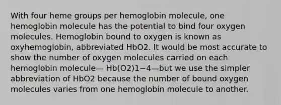 With four heme groups per hemoglobin molecule, one hemoglobin molecule has the potential to bind four oxygen molecules. Hemoglobin bound to oxygen is known as oxyhemoglobin, abbreviated HbO2. It would be most accurate to show the number of oxygen molecules carried on each hemoglobin molecule— Hb(O2)1−4—but we use the simpler abbreviation of HbO2 because the number of bound oxygen molecules varies from one hemoglobin molecule to another.