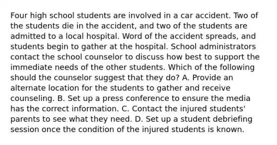 Four high school students are involved in a car accident. Two of the students die in the accident, and two of the students are admitted to a local hospital. Word of the accident spreads, and students begin to gather at the hospital. School administrators contact the school counselor to discuss how best to support the immediate needs of the other students. Which of the following should the counselor suggest that they do? A. Provide an alternate location for the students to gather and receive counseling. B. Set up a press conference to ensure the media has the correct information. C. Contact the injured students' parents to see what they need. D. Set up a student debriefing session once the condition of the injured students is known.