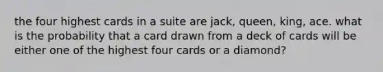 the four highest cards in a suite are jack, queen, king, ace. what is the probability that a card drawn from a deck of cards will be either one of the highest four cards or a diamond?