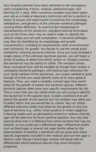 Four hospital patients have been admitted to the emergency room complaining of fever, malaise, abdominal pain, and diarrhea for 2 days. After numerous samples have been taken, your job as a medical laboratory technician will be to perform a series of assays and experiments to examine the morphology, metabolism, and genetics of the unknown bacterial pathogen causing these afflictions. To examine the morphological characteristics of the bacterium, standard staining techniques such as the Gram stain may be used in order to identify the cellular shape and cell wall composition. A bacterial pathogen may then be identified by its morphology and growth characteristics, including its requirements, both environmental and nutritional, for growth. You decide to use the streak plate method for isolating bacterial colonies. Once you have isolated a single colony of the unknown bacterial species, you will begin a series of assays to determine which carbon or nitrogen sources this bacterium has the ability to utilize. The samples--blood, fecal, and spinal fluid--will be handled as though they contain a contagious bacterial pathogen until testing says otherwise.For your initial isolation of the bacterium, you simply needed to grow enough of it that you could identify some of its more general features. Thus, you used a complex nutrient agar that would allow for the growth of almost any bacterial species. Different bacterial species often have very specific requirements for life. This is a fact that you can utilize when you are trying to identify the bacterium to the species level. Growth conditions that will permit the growth of one species but not another may allow you to select which one you would like to culture. You can utilize different selective media that allow for the growth of only one type of bacteria (e.g., either Gram positive or Gram negative). Culturing media such as phenylethyl alcohol or sodium chloride agar will be selective for Gram-positive bacteria. You may also want to show that it is different from other bacteria that may be present, so you could use a differential agar. Differential media such as blood agar or phenol red sugar broths allow for the determination of whether a bacterial cell can grow and utilize specific ingredients included in the medium and turn the agar a distinct color. Sheep's blood agar utilizes red blood cells to differentiate which bacterial species may have hemolytic properties