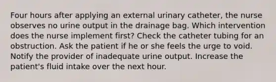 Four hours after applying an external urinary catheter, the nurse observes no urine output in the drainage bag. Which intervention does the nurse implement first? Check the catheter tubing for an obstruction. Ask the patient if he or she feels the urge to void. Notify the provider of inadequate urine output. Increase the patient's fluid intake over the next hour.