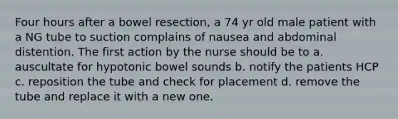 Four hours after a bowel resection, a 74 yr old male patient with a NG tube to suction complains of nausea and abdominal distention. The first action by the nurse should be to a. auscultate for hypotonic bowel sounds b. notify the patients HCP c. reposition the tube and check for placement d. remove the tube and replace it with a new one.