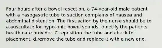 Four hours after a bowel resection, a 74-year-old male patient with a nasogastric tube to suction complains of nausea and abdominal distention. The first action by the nurse should be to a.auscultate for hypotonic bowel sounds. b.notify the patients health care provider. C.reposition the tube and check for placement. d.remove the tube and replace it with a new one.