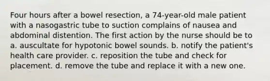 Four hours after a bowel resection, a 74-year-old male patient with a nasogastric tube to suction complains of nausea and abdominal distention. The first action by the nurse should be to a. auscultate for hypotonic bowel sounds. b. notify the patient's health care provider. c. reposition the tube and check for placement. d. remove the tube and replace it with a new one.