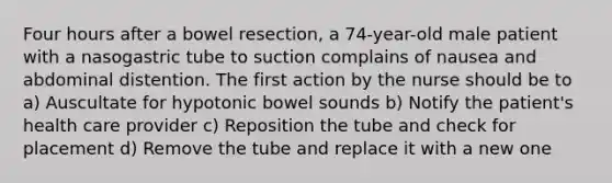 Four hours after a bowel resection, a 74-year-old male patient with a nasogastric tube to suction complains of nausea and abdominal distention. The first action by the nurse should be to a) Auscultate for hypotonic bowel sounds b) Notify the patient's health care provider c) Reposition the tube and check for placement d) Remove the tube and replace it with a new one