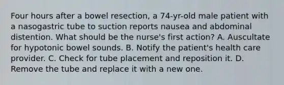 Four hours after a bowel resection, a 74-yr-old male patient with a nasogastric tube to suction reports nausea and abdominal distention. What should be the nurse's first action? A. Auscultate for hypotonic bowel sounds. B. Notify the patient's health care provider. C. Check for tube placement and reposition it. D. Remove the tube and replace it with a new one.