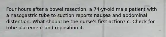 Four hours after a bowel resection, a 74-yr-old male patient with a nasogastric tube to suction reports nausea and abdominal distention. What should be the nurse's first action? c. Check for tube placement and reposition it.