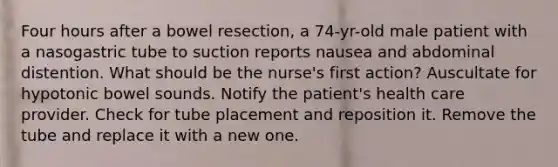 Four hours after a bowel resection, a 74-yr-old male patient with a nasogastric tube to suction reports nausea and abdominal distention. What should be the nurse's first action? Auscultate for hypotonic bowel sounds. Notify the patient's health care provider. Check for tube placement and reposition it. Remove the tube and replace it with a new one.