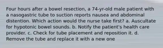 Four hours after a bowel resection, a 74-yr-old male patient with a nasogastric tube to suction reports nausea and abdominal distention. Which action would the nurse take first? a. Auscultate for hypotonic bowel sounds. b. Notify the patient's health care provider. c. Check for tube placement and reposition it. d. Remove the tube and replace it with a new one