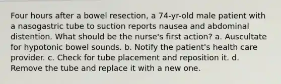 Four hours after a bowel resection, a 74-yr-old male patient with a nasogastric tube to suction reports nausea and abdominal distention. What should be the nurse's first action? a. Auscultate for hypotonic bowel sounds. b. Notify the patient's health care provider. c. Check for tube placement and reposition it. d. Remove the tube and replace it with a new one.