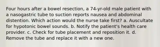 Four hours after a bowel resection, a 74-yr-old male patient with a nasogastric tube to suction reports nausea and abdominal distention. Which action would the nurse take first? a. Auscultate for hypotonic bowel sounds. b. Notify the patient's health care provider. c. Check for tube placement and reposition it. d. Remove the tube and replace it with a new one.