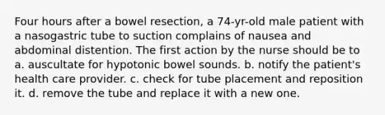 Four hours after a bowel resection, a 74-yr-old male patient with a nasogastric tube to suction complains of nausea and abdominal distention. The first action by the nurse should be to a. auscultate for hypotonic bowel sounds. b. notify the patient's health care provider. c. check for tube placement and reposition it. d. remove the tube and replace it with a new one.