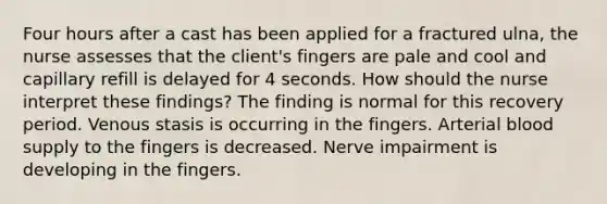 Four hours after a cast has been applied for a fractured ulna, the nurse assesses that the client's fingers are pale and cool and capillary refill is delayed for 4 seconds. How should the nurse interpret these findings? The finding is normal for this recovery period. Venous stasis is occurring in the fingers. Arterial blood supply to the fingers is decreased. Nerve impairment is developing in the fingers.