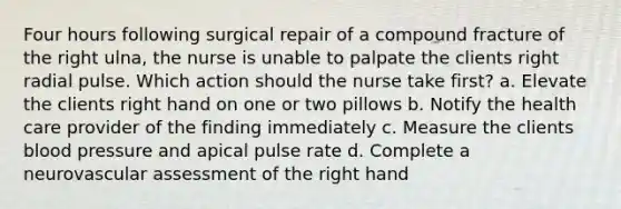 Four hours following surgical repair of a compound fracture of the right ulna, the nurse is unable to palpate the clients right radial pulse. Which action should the nurse take first? a. Elevate the clients right hand on one or two pillows b. Notify the health care provider of the finding immediately c. Measure the clients blood pressure and apical pulse rate d. Complete a neurovascular assessment of the right hand