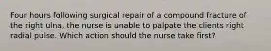 Four hours following surgical repair of a compound fracture of the right ulna, the nurse is unable to palpate the clients right radial pulse. Which action should the nurse take first?