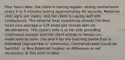 Four hours later, the client is having regular, strong contractions every 4 to 5 minutes lasting approximately 60 seconds. Maternal vital signs are stable, and the client is coping well with contractions. The external fetal monitoring reveals the fetal heart rate average is 125 beats per minute with no decelerations. The client's wife is at her side providing continuous support and the client wishes to remain un-medicated for pain. Use and X for the teaching below that is Indicated (appropriate or necessary), Contraindicated (could be harmful), or Non-Essential (makes no difference or not necessary) at this time in labor.