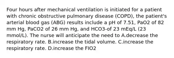 Four hours after mechanical ventilation is initiated for a patient with chronic obstructive pulmonary disease (COPD), the patient's arterial blood gas (ABG) results include a pH of 7.51, PaO2 of 82 mm Hg, PaCO2 of 26 mm Hg, and HCO3-of 23 mEq/L (23 mmol/L). The nurse will anticipate the need to A.decrease the respiratory rate. B.increase the tidal volume. C.increase the respiratory rate. D.increase the FIO2