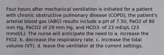 Four hours after mechanical ventilation is initiated for a patient with chronic obstructive pulmonary disease (COPD), the patient's arterial blood gas (ABG) results include a pH of 7.50, PaO2 of 80 mm Hg, PaCO2 of 29 mm Hg, and HCO3- of 23 mEq/L (23 mmol/L). The nurse will anticipate the need to a. increase the FIO2. b. decrease the respiratory rate. c. increase the tidal volume (VT). d. leave the ventilator at the current settings.