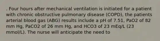 . Four hours after mechanical ventilation is initiated for a patient with chronic obstructive pulmonary disease (COPD), the patients arterial blood gas (ABG) results include a pH of 7.51, PaO2 of 82 mm Hg, PaCO2 of 26 mm Hg, and HCO3 of 23 mEq/L (23 mmol/L). The nurse will anticipate the need to