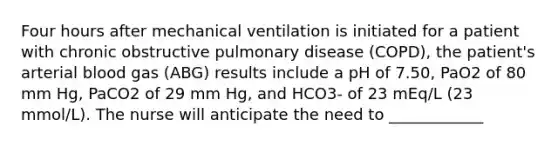 Four hours after mechanical ventilation is initiated for a patient with chronic obstructive pulmonary disease (COPD), the patient's arterial blood gas (ABG) results include a pH of 7.50, PaO2 of 80 mm Hg, PaCO2 of 29 mm Hg, and HCO3- of 23 mEq/L (23 mmol/L). The nurse will anticipate the need to ____________