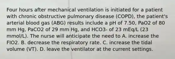 Four hours after mechanical ventilation is initiated for a patient with chronic obstructive pulmonary disease (COPD), the patient's arterial blood gas (ABG) results include a pH of 7.50, PaO2 of 80 mm Hg, PaCO2 of 29 mm Hg, and HCO3- of 23 mEq/L (23 mmol/L). The nurse will anticipate the need to A. increase the FIO2. B. decrease the respiratory rate. C. increase the tidal volume (VT). D. leave the ventilator at the current settings.