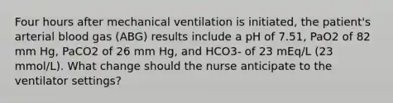 Four hours after mechanical ventilation is initiated, the patient's arterial blood gas (ABG) results include a pH of 7.51, PaO2 of 82 mm Hg, PaCO2 of 26 mm Hg, and HCO3- of 23 mEq/L (23 mmol/L). What change should the nurse anticipate to the ventilator settings?