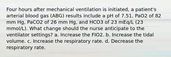 Four hours after mechanical ventilation is initiated, a patient's arterial blood gas (ABG) results include a pH of 7.51, PaO2 of 82 mm Hg, PaCO2 of 26 mm Hg, and HCO3 of 23 mEq/L (23 mmol/L). What change should the nurse anticipate to the ventilator settings? a. Increase the FIO2. b. Increase the tidal volume. c. Increase the respiratory rate. d. Decrease the respiratory rate.