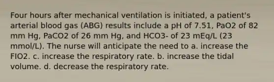 Four hours after mechanical ventilation is initiated, a patient's arterial blood gas (ABG) results include a pH of 7.51, PaO2 of 82 mm Hg, PaCO2 of 26 mm Hg, and HCO3- of 23 mEq/L (23 mmol/L). The nurse will anticipate the need to a. increase the FIO2. c. increase the respiratory rate. b. increase the tidal volume. d. decrease the respiratory rate.