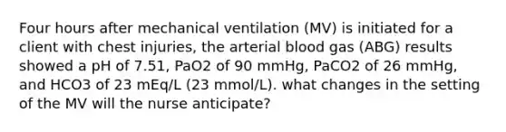 Four hours after mechanical ventilation (MV) is initiated for a client with chest injuries, the arterial blood gas (ABG) results showed a pH of 7.51, PaO2 of 90 mmHg, PaCO2 of 26 mmHg, and HCO3 of 23 mEq/L (23 mmol/L). what changes in the setting of the MV will the nurse anticipate?