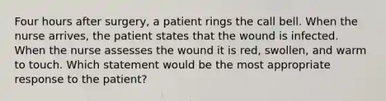 Four hours after surgery, a patient rings the call bell. When the nurse arrives, the patient states that the wound is infected. When the nurse assesses the wound it is red, swollen, and warm to touch. Which statement would be the most appropriate response to the patient?