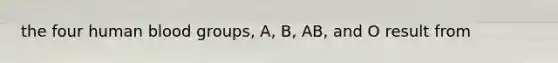 the four human blood groups, A, B, AB, and O result from