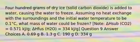 Four hundred grams of dry ice (solid carbon dioxide) is added to water, causing the water to freeze. Assuming no heat exchange with the surroundings and the initial water temperature to be 0.1°C, what mass of water could be frozen? [Note: ΔHsub (CO2) = 0.571 kJ/g; ΔHfus (H2O) = 334 kJ/g] Question 9 Answer Choices A. 0.69 g B. 1.3 g C. 190 g D. 334 g